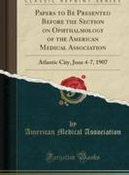 Papers to Be Presented Before the Section on Ophthalmology of the American Medical Association: Atlantic City, June 4-7, 1907 (Classic Reprint)