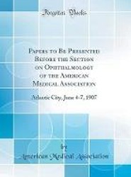 Papers to Be Presented Before the Section on Ophthalmology of the American Medical Association: Atlantic City, June 4-7, 1907 (Classic Reprint)