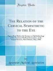 The Relation of the Cervical Sympathetic to the Eye: Papers Read Before the Section on Ophthalmology of the American Medical Association, at the Annual Session, New Orleans, May, 1903 (Classic Reprint)