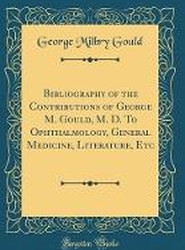 Bibliography of the Contributions of George M. Gould, M. D. To Ophthalmology, General Medicine, Literature, Etc (Classic Reprint)