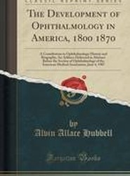 The Development of Ophthalmology in America, 1800 1870: A Contribution to Ophthalmologic History and Biography; An Address Delivered in Abstract Before the Section of Ophthalmology of the American Medical Association, June 4, 1907 (Classic Reprint)