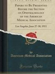 Papers to Be Presented Before the Section on Ophthalmology of the American Medical Association: Los Angeles, June 27-30, 1911 (Classic Reprint)