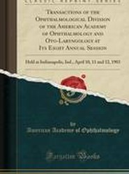 Transactions of the Ophthalmological Division of the American Academy of Ophthalmology and Oto-Laryngology at Its Eight Annual Session: Held at Indianapolis, Ind., April 10, 11 and 12, 1903 (Classic Reprint)