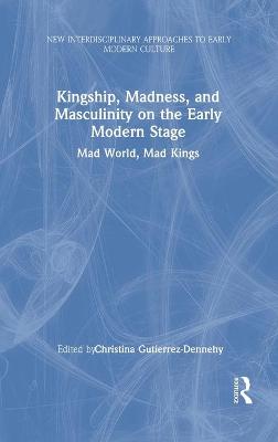 Kingship, Madness, and Masculinity on the Early Modern Stage